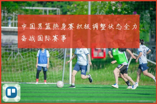 中国男篮热身赛积极调整状态全力备战国际赛事