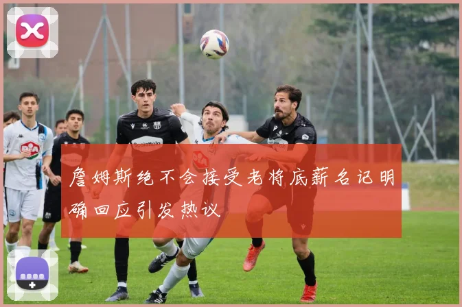 詹姆斯绝不会接受老将底薪名记明确回应引发热议