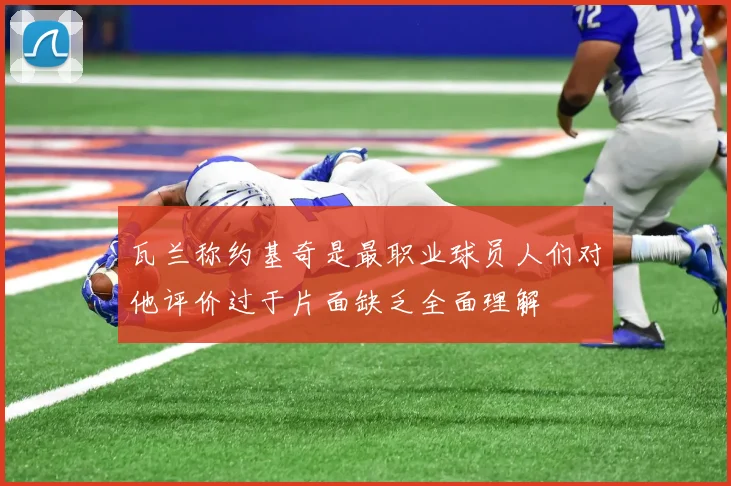 瓦兰称约基奇是最职业球员人们对他评价过于片面缺乏全面理解