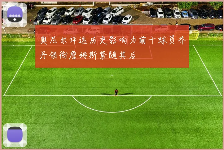 奥尼尔评选历史影响力前十球员乔丹领衔詹姆斯紧随其后