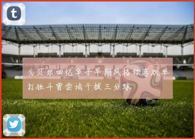 戈贝尔回忆华子早期风格称喜欢单打独斗曾尝试干拔三分球