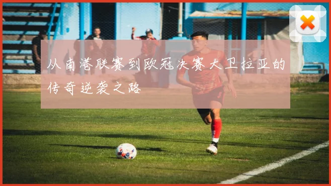 从南港联赛到欧冠决赛大卫拉亚的传奇逆袭之路