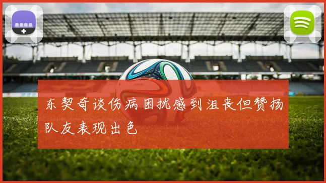 东契奇谈伤病困扰感到沮丧但赞扬队友表现出色