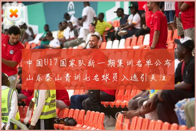 中国U17国家队新一期集训名单公布山东泰山青训七名球员入选引关注