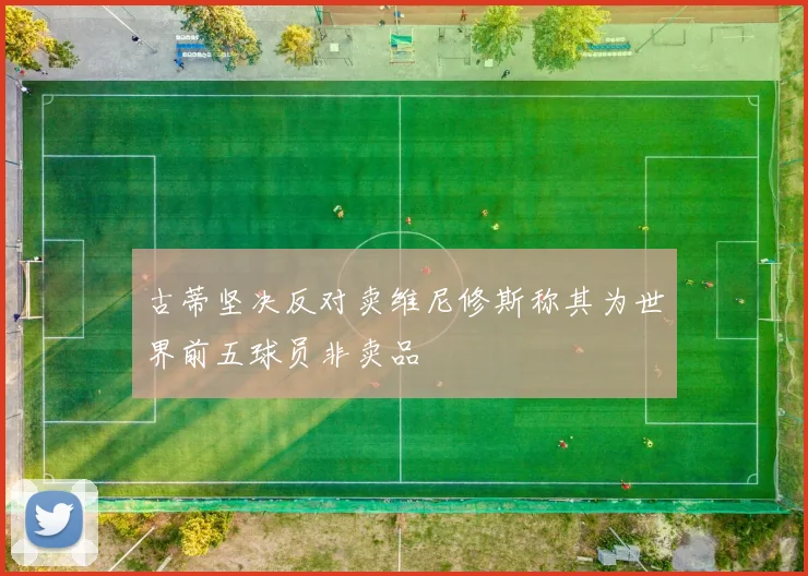 古蒂坚决反对卖维尼修斯称其为世界前五球员非卖品