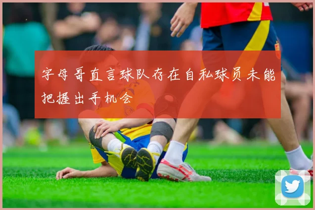 字母哥直言球队存在自私球员未能把握出手机会