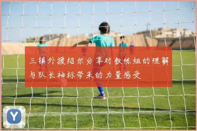 三镇外援绍尔分享对教练组的理解与队长袖标带来的力量感受