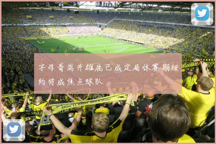 字母哥离开雄鹿已成定局休赛期纽约将成焦点球队