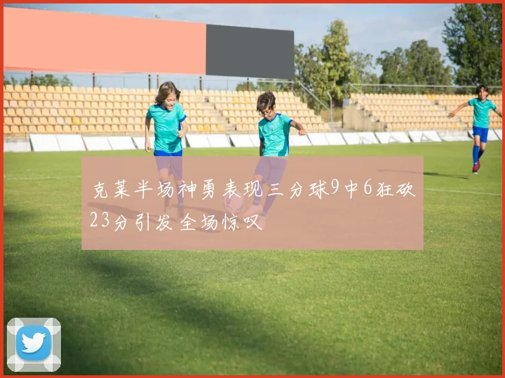 克莱半场神勇表现三分球9中6狂砍23分引发全场惊叹