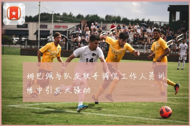 姆巴佩与队友联手调侃工作人员训练中引发大骚动