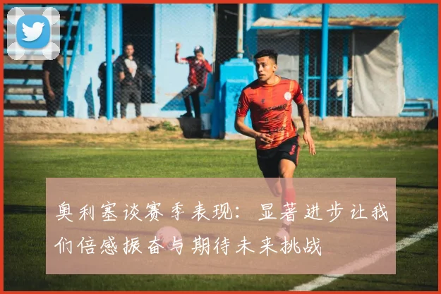 奥利塞谈赛季表现：显著进步让我们倍感振奋与期待未来挑战