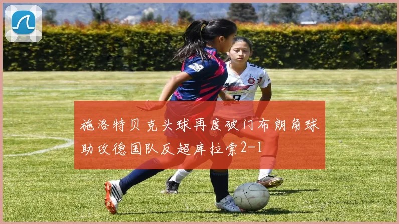 施洛特贝克头球再度破门布朗角球助攻德国队反超库拉索2-1