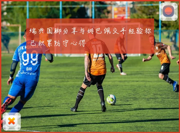 瑞典国脚分享与姆巴佩交手经验称已积累防守心得