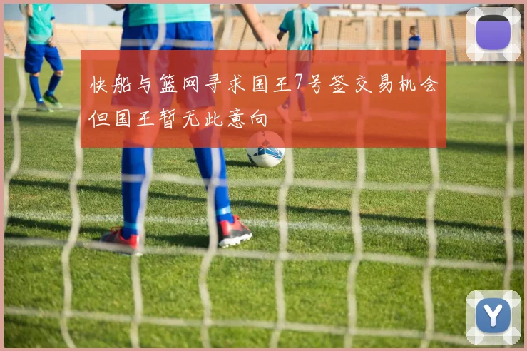 快船与篮网寻求国王7号签交易机会但国王暂无此意向