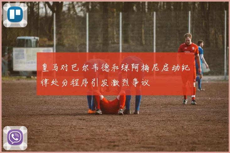 皇马对巴尔韦德和琼阿梅尼启动纪律处分程序引发激烈争议