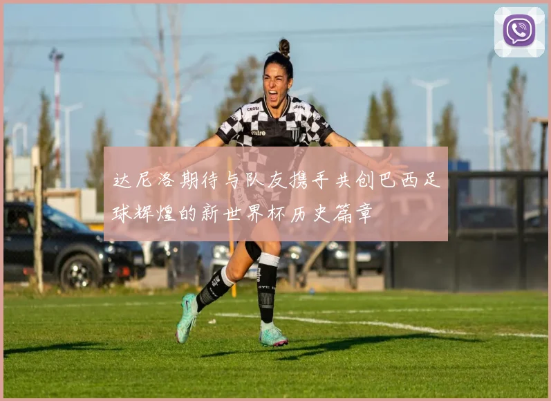 达尼洛期待与队友携手共创巴西足球辉煌的新世界杯历史篇章