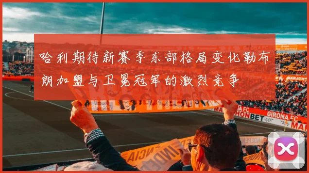 哈利期待新赛季东部格局变化勒布朗加盟与卫冕冠军的激烈竞争