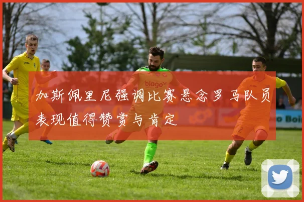 加斯佩里尼强调比赛悬念罗马队员表现值得赞赏与肯定