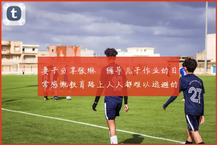 妻子分享张琳芃辅导儿子作业的日常感慨教育路上人人都难以逃避的挑战
