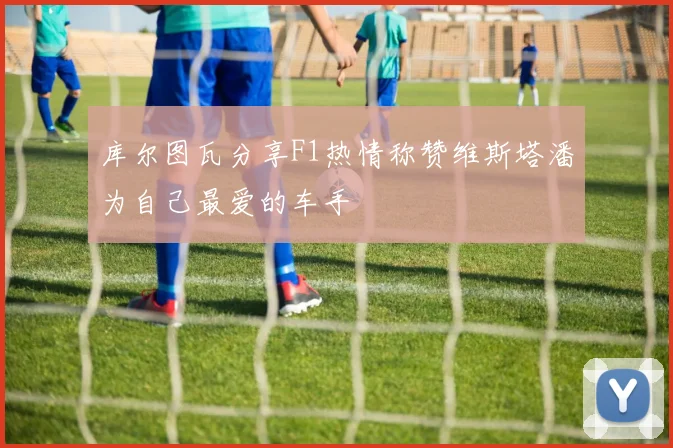 库尔图瓦分享F1热情称赞维斯塔潘为自己最爱的车手