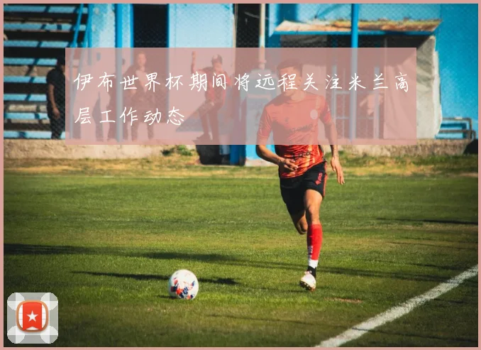 伊布世界杯期间将远程关注米兰高层工作动态
