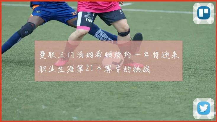 曼联三门汤姆希顿续约一年将迎来职业生涯第21个赛季的挑战
