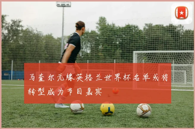 马奎尔无缘英格兰世界杯名单或将转型成为节目嘉宾
