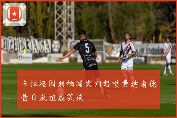 卡拉格因利物浦失利怒喷费迪南德昔日友谊成笑谈