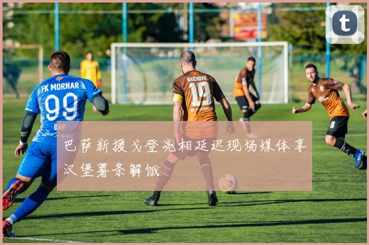 巴萨新援戈登亮相延迟现场媒体享汉堡薯条解饿