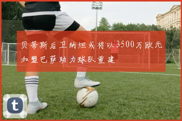 贝蒂斯后卫纳坦或将以3500万欧元加盟巴萨助力球队重建