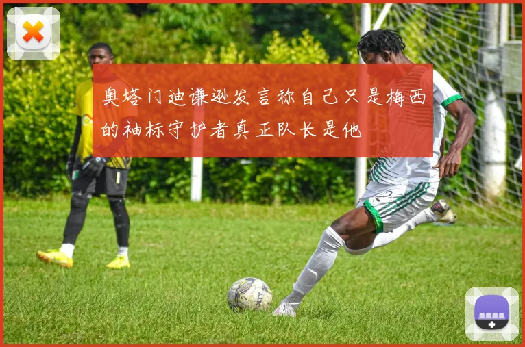 奥塔门迪谦逊发言称自己只是梅西的袖标守护者真正队长是他