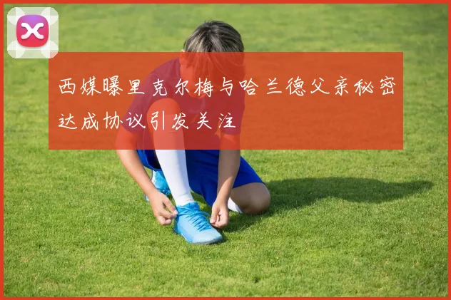 西媒曝里克尔梅与哈兰德父亲秘密达成协议引发关注